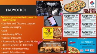 PROMOTION
Dominos promote their brand in
many ways:-
• Leaflets and Discount coupons
• Mobile messaging
• Mail
• Mobile App Offers
• Special Discounts
• Sponsorship to Sports and Movies
• Advertisements in Television
• Internet Advertisements
• Mouth Advertisement
 