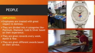 PEOPLE
• EMPLOYEES-
Employees are treated with great
respect in dominos.
They are divided into 4 categories like-
Platinum, Diamond, Gold & Silver based
on their experience.
They are given rewards every week,
Month & Year.
They are given different awards based
on their service.
 