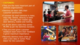 • CUSTOMERS-
They are the most important part of
dominos organizations.
Dominos do their 100% their
customer satisfaction.
Customer do reach dominos in many
ways like- Online, directly to their
outlet, Through their mobile app,
door delivery, mobile and mailing.
In all the above cases they satisfy
99.99% as per the dominos standard.
They are even given customer
feedback book where their feedback
is given maximum importance.
Recently dominos have come up
with a new idea of Junior Pizza
Maker for the customers.
 