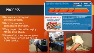 PROCESS
Dominos are having and
excellent process.
Here the process is
personalized and warm.
They respect the Indian saying
Athidhi Devo Bhava.
Guests/Customers are not given
by any table service but here it
is Self service.
 