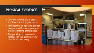 PHYSICAL EVIDENCE
• Dominos are having a great
ambience and a joyful décor.
• Irrespective of age and gender
everyone will have a peaceful
and celebrating atmosphere.
• The packing of dominos is
helpful for the customers to
dine in or take away.
 