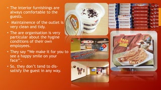 • The interior furnishings are
always comfortable to the
guests.
• Maintainence of the outlet is
very clean and tidy.
• The are organisation is very
particular about the hygine
conditions of their own
employees.
• They say “We make it for you to
see a happy smile on your
face’’.
• So, they don’t tend to dis-
satisfy the guest in any way.
 