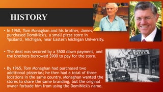 HISTORY
• In 1960, Tom Monaghan and his brother, James,
purchased DomiNick's, a small pizza store in
Ypsilanti, Michigan, near Eastern Michigan University.
• The deal was secured by a $500 down payment, and
the brothers borrowed $900 to pay for the store.
• By 1965, Tom Monaghan had purchased two
additional pizzerias; he then had a total of three
locations in the same country. Monaghan wanted the
stores to share the same branding, but the original
owner forbade him from using the DomiNick's name.
 