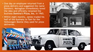 • One day an employee returned from a
pizza delivery and suggested the name
Domino's. Monaghan immediately loved
the idea and officially renamed the
business Domino's Pizza, Inc. in 1965.
• Within eight months, James traded his
half of the business to Tom for the
Volkswagen Beetle they used for pizza
deliveries.
 
