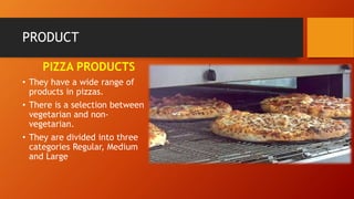 PRODUCT
PIZZA PRODUCTS
• They have a wide range of
products in pizzas.
• There is a selection between
vegetarian and non-
vegetarian.
• They are divided into three
categories Regular, Medium
and Large
 