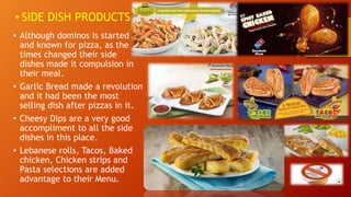 • SIDE DISH PRODUCTS
• Although dominos is started
and known for pizza, as the
times changed their side
dishes made it compulsion in
their meal.
• Garlic Bread made a revolution
and it had been the most
selling dish after pizzas in it.
• Cheesy Dips are a very good
accompliment to all the side
dishes in this place.
• Lebanese rolls, Tacos, Baked
chicken, Chicken strips and
Pasta selections are added
advantage to their Menu.
 