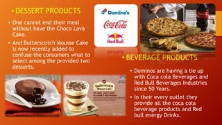 • DESSERT PRODUCTS
• One cannot end their meal
without have the Choco Lava
Cake.
• And Butterscotch Mousse Cake
is now recently added to
confuse the consumers what to
select among the provided two
desserts.
• BEVERAGE PRODUCTS
• Dominos are having a tie up
with Coca cola Beverages and
Red Bull Beverages Industries
since 50 Years.
• In their every outlet they
provide all the coca cola
beverage products and Red
bull energy Drinks.
 
