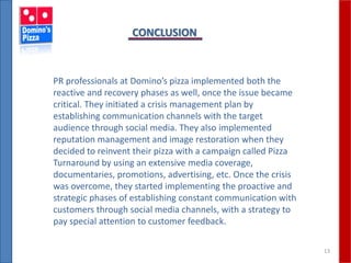 13
CONCLUSION
PR professionals at Domino’s pizza implemented both the
reactive and recovery phases as well, once the issue became
critical. They initiated a crisis management plan by
establishing communication channels with the target
audience through social media. They also implemented
reputation management and image restoration when they
decided to reinvent their pizza with a campaign called Pizza
Turnaround by using an extensive media coverage,
documentaries, promotions, advertising, etc. Once the crisis
was overcome, they started implementing the proactive and
strategic phases of establishing constant communication with
customers through social media channels, with a strategy to
pay special attention to customer feedback.
 