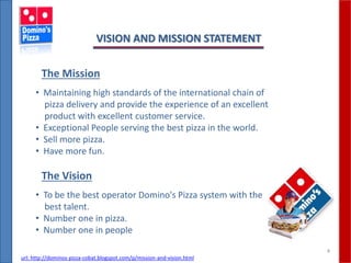 4
VISION AND MISSION STATEMENT
• Maintaining high standards of the international chain of
pizza delivery and provide the experience of an excellent
product with excellent customer service.
• Exceptional People serving the best pizza in the world.
• Sell more pizza.
• Have more fun.
The Mission
• To be the best operator Domino's Pizza system with the
best talent.
• Number one in pizza.
• Number one in people
The Vision
url: http://dominos-pizza-cobat.blogspot.com/p/mission-and-vision.html
 