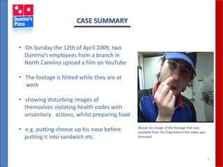5
CASE SUMMARY
• On Sunday the 12th of April 2009, two
Domino’s employees from a branch in
North Carolina upload a film on YouTube
• The footage is filmed while they are at
work
• showing disturbing images of
themselves violating health codes with
unsanitary actions, whilst preparing food
• e.g. putting cheese up his nose before
putting it into sandwich etc.
Above: An image of the footage that was
available from YouTube before the video was
removed
 