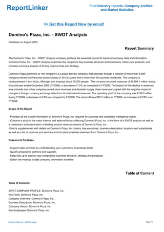 Find Industry reports, Company profiles
ReportLinker                                                                      and Market Statistics



                                       >> Get this Report Now by email!

Domino's Pizza, Inc. - SWOT Analysis
Published on August 2010

                                                                                                           Report Summary

The Domino's Pizza, Inc. - SWOT Analysis company profile is the essential source for top-level company data and information.
Domino's Pizza, Inc. - SWOT Analysis examines the company's key business structure and operations, history and products, and
provides summary analysis of its key revenue lines and strategy.


Domino's Pizza (Domino's or 'the company') is a pizza delivery company that operates through a network of more than 8,999
company-owned and franchise stores located in 50 US states and in more than 60 countries worldwide. The company is
headquartered in Ann Arbor, Michigan and employs about 10,200 people. The company recorded revenues of $1,404.1 million during
financial year ended December 2009 (FY2009), a decrease of 1.5% as compared to FY2008. The reason for the decline in revenues
was primarily due to low company-owned store revenues and domestic supply chain revenues coupled with the negative impact of
changes in foreign currency exchange rates from its international revenues. The operating profit of the company was $189.5 million
during FY2009, a decrease of 2.8% as compared to FY2008. The net profit was $79.7 million in FY2009, an increase of 47.8% over
FY2008.


Scope of the Report


- Provides all the crucial information on Domino's Pizza, Inc. required for business and competitor intelligence needs
- Contains a study of the major internal and external factors affecting Domino's Pizza, Inc. in the form of a SWOT analysis as well as
a breakdown and examination of leading product revenue streams of Domino's Pizza, Inc.
-Data is supplemented with details on Domino's Pizza, Inc. history, key executives, business description, locations and subsidiaries
as well as a list of products and services and the latest available statement from Domino's Pizza, Inc.


Reasons to Purchase


- Support sales activities by understanding your customers' businesses better
- Qualify prospective partners and suppliers
- Keep fully up to date on your competitors' business structure, strategy and prospects
- Obtain the most up to date company information available




                                                                                                            Table of Content

Table of Contents:


SWOT COMPANY PROFILE: Domino's Pizza, Inc.
Key Facts: Domino's Pizza, Inc.
Company Overview: Domino's Pizza, Inc.
Business Description: Domino's Pizza, Inc.
Company History: Domino's Pizza, Inc.
Key Employees: Domino's Pizza, Inc.



Domino's Pizza, Inc. - SWOT Analysis                                                                                           Page 1/4
 