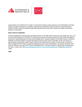 Liberty Property Trust (NYSE:LPT) is a leader in commercial real estate, serving customers in the United States and United
Kingdom through the development, acquisition, ownership and management of superior office and industrial properties.
Liberty's 98 million square foot portfolio includes 558 properties which provide office, distribution and light manufacturing
facilities to 1,200 tenants.
About Cushman & Wakefield
Cushman & Wakefield is a leading global real estate services firm that helps clients transform the way people work, shop, and
live. Our 45,000 employees in more than 70 countries help occupiers and investors optimize the value of their real estate by
combining our global perspective and deep local knowledge with an impressive platform of real estate solutions. Cushman &
Wakefield is among the largest commercial real estate services firms with revenue of $6 billion across core services of
agency leasing, asset services, capital markets, facility services (C&W Services), global occupier services, investment &
asset management (DTZ Investors), project & development services, tenant representation, and valuation & advisory. 2017
marks the 100-year anniversary of the Cushman & Wakefield brand. 100 years of taking our clients’ ideas and putting them
into action. To learn more, visit www.cushwakecentennial.com, www.cushmanwakefield.com or follow @CushWake on
Twitter.
-END-
 