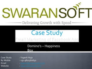 Domino’s – Happiness 
Box 
Case Study 
By Mobile 
Email 
Website 
: Yogesh Huja 
: +91-9810560650 
: yogesh@swaransoft.com 
: www.swaransoft.com 
 