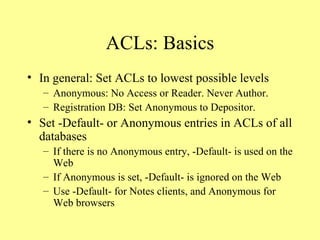 ACLs: Basics In general: Set ACLs to lowest possible levels Anonymous: No Access or Reader. Never Author. Registration DB: Set Anonymous to Depositor. Set -Default- or Anonymous entries in ACLs of all databases If there is no Anonymous entry, -Default- is used on the Web If Anonymous is set, -Default- is ignored on the Web Use -Default- for Notes clients, and Anonymous for Web browsers 