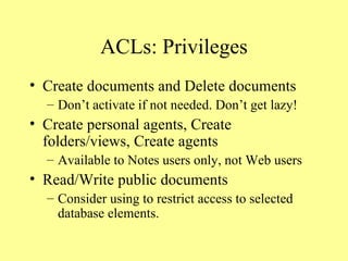 ACLs: Privileges Create documents and Delete documents Don’t activate if not needed. Don’t get lazy! Create personal agents, Create folders/views, Create agents Available to Notes users only, not Web users Read/Write public documents Consider using to restrict access to selected database elements. 
