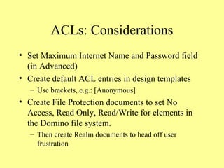 ACLs: Considerations Set Maximum Internet Name and Password field (in Advanced) Create default ACL entries in design templates Use brackets, e.g.: [Anonymous] Create File Protection documents to set No Access, Read Only, Read/Write for elements in the Domino file system. Then create Realm documents to head off user frustration 