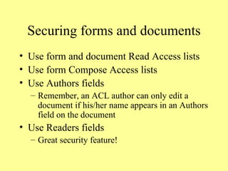 Securing forms and documents Use form and document Read Access lists Use form Compose Access lists Use Authors fields Remember, an ACL author can only edit a document if his/her name appears in an Authors field on the document Use Readers fields Great security feature! 