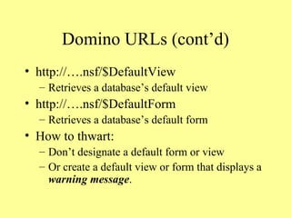 Domino URLs (cont’d) http://….nsf/$DefaultView Retrieves a database’s default view http://….nsf/$DefaultForm Retrieves a database’s default form How to thwart: Don’t designate a default form or view Or create a default view or form that displays a  warning message . 