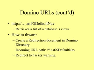 Domino URLs (cont’d) http://….nsf/$DefaultNav Retrieves a list of a database’s views How to thwart: Create a Redirection document in Domino Directory Incoming URL path: /*.nsf/$DefaultNav Redirect to hacker warning. 