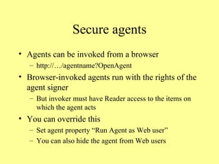 Secure agents Agents can be invoked from a browser http://…/agentname?OpenAgent Browser-invoked agents run with the rights of the agent signer But invoker must have Reader access to the items on which the agent acts You can override this Set agent property “Run Agent as Web user” You can also hide the agent from Web users 