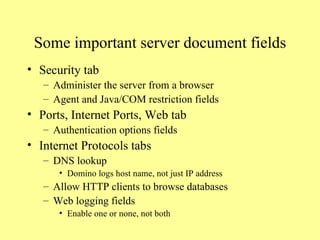 Some important server document fields Security tab Administer the server from a browser Agent and Java/COM restriction fields Ports, Internet Ports, Web tab Authentication options fields Internet Protocols tabs DNS lookup  Domino logs host name, not just IP address Allow HTTP clients to browse databases Web logging fields Enable one or none, not both 