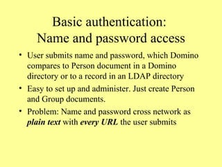Basic authentication:  Name and password access User submits name and password, which Domino compares to Person document in a Domino directory or to a record in an LDAP directory Easy to set up and administer. Just create Person and Group documents. Problem: Name and password cross network as  plain text  with  every URL  the user submits 