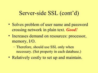 Server-side SSL (cont’d) Solves problem of user name and password crossing network in plain text.  Good! Increases demand on resources: processor, memory, I/O. Therefore, should use SSL only when necessary. (Set property in each database.) Relatively costly to set up and maintain. 