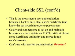Client-side SSL (cont’d) This is the most secure user authentication because a hacker must steal user’s certificate (and know the password) in order to pose as user Costly and cumbersome to set up and maintain because user must obtain an X.509 certificate from some Certificate Authority and merge it into user’s browser. Can’t use with session authentication.  Bummer! 