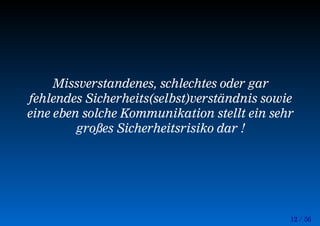 12 / 56
Missverstandenes, schlechtes oder gar
fehlendes Sicherheits(selbst)verständnis sowie
eine eben solche Kommunikation stellt ein sehr
großes Sicherheitsrisiko dar !
 