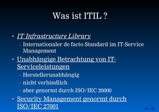 14 / 56
Was ist ITIL ?
• IT Infrastructure Library
– Internationaler de facto Standard im IT-Service
Management
• Unabhängige Betrachtung von IT-
Serviceleistungen
– Herstellerunabhängig
– nicht verbindlich
– aber genormt durch ISO/IEC 20000
• Security Management genormt durch
ISO/IEC 27001
 