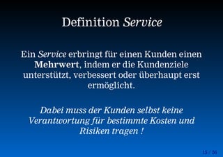 15 / 56
Definition Service
Ein Service erbringt für einen Kunden einen
Mehrwert, indem er die Kundenziele
unterstützt, verbessert oder überhaupt erst
ermöglicht.
Dabei muss der Kunden selbst keine
Verantwortung für bestimmte Kosten und
Risiken tragen !
 