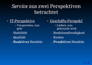16 / 56
Service aus zwei Perspektiven
betrachtet
• IT-Perspektive
• Versprechen, was
geht
– Stabilität
– Qualität
– Reaktives Handeln
• Geschäfts-Perspekt'
• Liefern, was
gebraucht wird
– Reaktionsfreudigkeit
– Kosten
– Proaktives Handeln
 