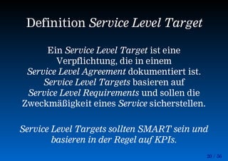 20 / 56
Definition Service Level Target
Ein Service Level Target ist eine
Verpflichtung, die in einem
Service Level Agreement dokumentiert ist.
Service Level Targets basieren auf
Service Level Requirements und sollen die
Zweckmäßigkeit eines Service sicherstellen.
Service Level Targets sollten SMART sein und
basieren in der Regel auf KPIs.
 