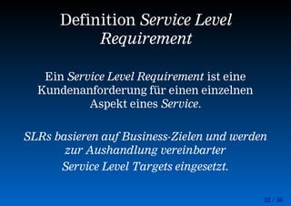 22 / 56
Definition Service Level
Requirement
Ein Service Level Requirement ist eine
Kundenanforderung für einen einzelnen
Aspekt eines Service.
SLRs basieren auf Business-Zielen und werden
zur Aushandlung vereinbarter
Service Level Targets eingesetzt.
 