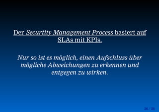 26 / 56
Der Securtity Management Process basiert auf
SLAs mit KPIs.
Nur so ist es möglich, einen Aufschluss über
mögliche Abweichungen zu erkennen und
entgegen zu wirken.
 