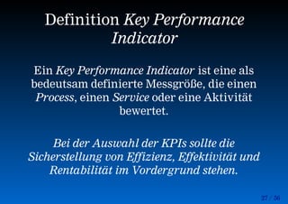 27 / 56
Definition Key Performance
Indicator
Ein Key Performance Indicator ist eine als
bedeutsam definierte Messgröße, die einen
Process, einen Service oder eine Aktivität
bewertet.
Bei der Auswahl der KPIs sollte die
Sicherstellung von Effizienz, Effektivität und
Rentabilität im Vordergrund stehen.
 