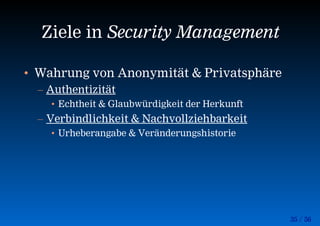 35 / 56
Ziele in Security Management
• Wahrung von Anonymität & Privatsphäre
– Authentizität
• Echtheit & Glaubwürdigkeit der Herkunft
– Verbindlichkeit & Nachvollziehbarkeit
• Urheberangabe & Veränderungshistorie
 
