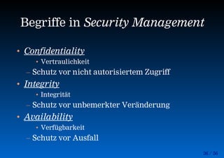 36 / 56
Begriffe in Security Management
• Confidentiality
• Vertraulichkeit
– Schutz vor nicht autorisiertem Zugriff
• Integrity
• Integrität
– Schutz vor unbemerkter Veränderung
• Availability
• Verfügbarkeit
– Schutz vor Ausfall
 