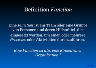 41 / 56
Eine Function ist ein Team oder eine Gruppe
von Personen und deren Hilfsmittel, die
eingesetzt werden, um einen oder mehrere
Processes oder Aktivitäten durchzuführen.
Eine Function ist also eine Einheit einer
Organisation !
Definition Function
 