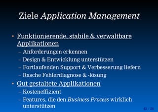 45 / 56
Ziele Application Management
• Funktionierende, stabile & verwaltbare
Applikationen
– Anforderungen erkennen
– Design & Entwicklung unterstützen
– Fortlaufenden Support & Verbesserung liefern
– Rasche Fehlerdiagnose & -lösung
• Gut gestaltete Applikationen
– Kosteneffizient
– Features, die den Business Process wirklich
unterstützen
 