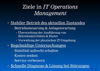 47 / 56
Ziele in IT Operations
Management
• Stabiler Betrieb des aktuellen Zustandes
– Betriebssteuerung & Anlagenwartung
• Überwachung der Ausführung von
Betriebsaktivitäten & Events
• Verwaltung der physischen IT-Umgebung
• Regelmäßige Untersuchungen
– Stabilität aufrecht erhalten
– Kosten senken
– Service verbessern
• Schnelle Diagnose & Lösung bei Störungen
 