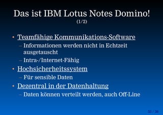 53 / 56
Das ist IBM Lotus Notes Domino!
(1/2)
• Teamfähige Kommunikations-Software
– Informationen werden nicht in Echtzeit
ausgetauscht
– Intra-/Internet-Fähig
• Hochsicherheitssystem
– Für sensible Daten
• Dezentral in der Datenhaltung
– Daten können verteilt werden, auch Off-Line
 