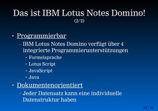54 / 56
Das ist IBM Lotus Notes Domino!
(2/2)
• Programmierbar
– IBM Lotus Notes Domino verfügt über 4
integrierte Programmierunterstützungen
• Formelsprache
• Lotus Script
• JavaScript
• Java
• Dokumentenorientiert
– Jeder Datensatz kann eine individuelle
Datenstruktur haben
 