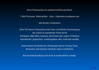 55 / 56
Diese Präsentation ist urheberrechtlich geschützt.
© 2010 Christian Habermüller – http://chabermu.wordpress.com
Alle Rechte vorbehalten.
Kein Teil dieser Präsentation darf ohne schriftliche Genehmigung
des Autors in irgendeiner Form durch
Fotokopie, Mikrofilm, Scannen, Download oder andere Verfahren
reproduziert, gespeichert, wiedergegeben oder verbreitet werden.
Insbesondere die Rechte der Wiedergabe durch Vortrag, Funk,
Fernsehen und Internet sind dem Autor vorbehalten.
Jede Zuwiderhandlung wird zivil- & strafrechtlich verfolgt.
 