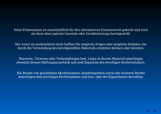 56 / 56
Diese Präsentation ist ausschließlich für den informativen Einsatzzweck gedacht und wird
als diese ohne jegliche Garantie oder Gewährleistung bereitgestellt.
Der Autor ist ausdrücklich nicht haftbar für mögliche Folgen oder mögliche Schäden, die
durch die Verwendung des bereitgestellten Materials entstehen können oder könnten.
Hinweise, Verweise oder Verknüpfungen bzw. Links in diesem Material unterliegen
ebenfalls diesem Haftungsausschluß und sind Eigentum des jeweiligen Rechteinhabers.
Die Rechte von geschützten Markennamen, Handelsmarken sowie alle weiteren Rechte
unterliegen dem jeweiligen Rechteinhaber und bzw. oder des Eigentümers derselben.
 