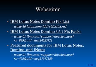 7 / 56
Webseiten
• IBM Lotus Notes Domino Fix List
– www-10.lotus.com/ldd/r5fixlist.nsf
• IBM Lotus Notes Domino 8.5.1 Fix Packs
– www-01.ibm.com/support/docview.wss?
rs=899&uid=swg24025721
• Featured documents for IBM Lotus Notes,
Domino, and iNotes
– www-01.ibm.com/support/docview.wss?
rs=475&uid=swg27017389
 
