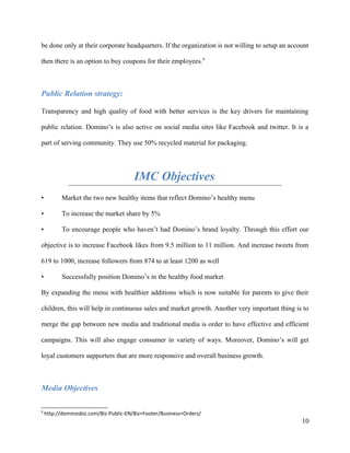 be done only at their corporate headquarters. If the organization is not willing to setup an account
then there is an option to buy coupons for their employees.9
Public Relation strategy:
Transparency and high quality of food with better services is the key drivers for maintaining
public relation. Domino’s is also active on social media sites like Facebook and twitter. It is a
part of serving community. They use 50% recycled material for packaging.
IMC Objectives
• Market the two new healthy items that reflect Domino’s healthy menu
• To increase the market share by 5%
• To encourage people who haven’t had Domino’s brand loyalty. Through this effort our
objective is to increase Facebook likes from 9.5 million to 11 million. And increase tweets from
619 to 1000, increase followers from 874 to at least 1200 as well
• Successfully position Domino’s in the healthy food market
By expanding the menu with healthier additions which is now suitable for parents to give their
children, this will help in continuous sales and market growth. Another very important thing is to
merge the gap between new media and traditional media is order to have effective and efficient
campaigns. This will also engage consumer in variety of ways. Moreover, Domino’s will get
loyal customers supporters that are more responsive and overall business growth.
Media Objectives
9
http://dominosbiz.com/Biz-Public-EN/Biz+Footer/Business+Orders/
10
 