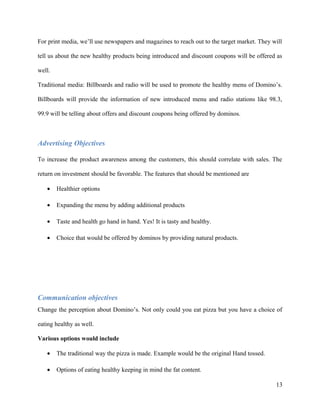 For print media, we’ll use newspapers and magazines to reach out to the target market. They will
tell us about the new healthy products being introduced and discount coupons will be offered as
well.
Traditional media: Billboards and radio will be used to promote the healthy menu of Domino’s.
Billboards will provide the information of new introduced menu and radio stations like 98.3,
99.9 will be telling about offers and discount coupons being offered by dominos.
Advertising Objectives
To increase the product awareness among the customers, this should correlate with sales. The
return on investment should be favorable. The features that should be mentioned are
• Healthier options
• Expanding the menu by adding additional products
• Taste and health go hand in hand. Yes! It is tasty and healthy.
• Choice that would be offered by dominos by providing natural products.
Communication objectives
Change the perception about Domino’s. Not only could you eat pizza but you have a choice of
eating healthy as well.
Various options would include
• The traditional way the pizza is made. Example would be the original Hand tossed.
• Options of eating healthy keeping in mind the fat content.
13
 