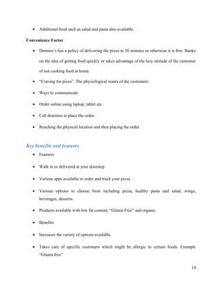 • Additional food such as salad and pasta also available.
Convenience Factor
• Domino’s has a policy of delivering the pizza in 30 minutes or otherwise it is free. Banks
on the idea of getting food quickly or takes advantage of the lazy attitude of the customer
of not cooking food at home.
• “Craving for pizza”. The physiological wants of the customers.
• Ways to communicate
• Order online using laptop, tablet etc.
• Call dominos to place the order.
• Reaching the physical location and then placing the order.
Key benefits and features
• Features
• Walk in or delivered at your doorstep
• Various apps available to order and track your pizza
• Various options to choose from including pizza, healthy pasta and salad, wings,
beverages, desserts.
• Products available with low fat content, “Gluten Free” and organic.
• Benefits
• Increases the variety of options available.
• Takes care of specific customers which might be allergic to certain foods. Example
“Gluten free”
14
 