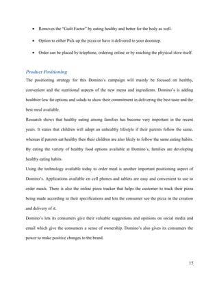 • Removes the “Guilt Factor” by eating healthy and better for the body as well.
• Option to either Pick up the pizza or have it delivered to your doorstep.
• Order can be placed by telephone, ordering online or by reaching the physical store itself.
Product Positioning
The positioning strategy for this Domino’s campaign will mainly be focused on healthy,
convenient and the nutritional aspects of the new menu and ingredients. Domino’s is adding
healthier low fat options and salads to show their commitment in delivering the best taste and the
best meal available.
Research shows that healthy eating among families has become very important in the recent
years. It states that children will adopt an unhealthy lifestyle if their parents follow the same,
whereas if parents eat healthy then their children are also likely to follow the same eating habits.
By eating the variety of healthy food options available at Domino’s, families are developing
healthy eating habits.
Using the technology available today to order meal is another important positioning aspect of
Domino’s. Applications available on cell phones and tablets are easy and convenient to use to
order meals. There is also the online pizza tracker that helps the customer to track their pizza
being made according to their specifications and lets the consumer see the pizza in the creation
and delivery of it.
Domino’s lets its consumers give their valuable suggestions and opinions on social media and
email which give the consumers a sense of ownership. Domino’s also gives its consumers the
power to make positive changes to the brand.
15
 